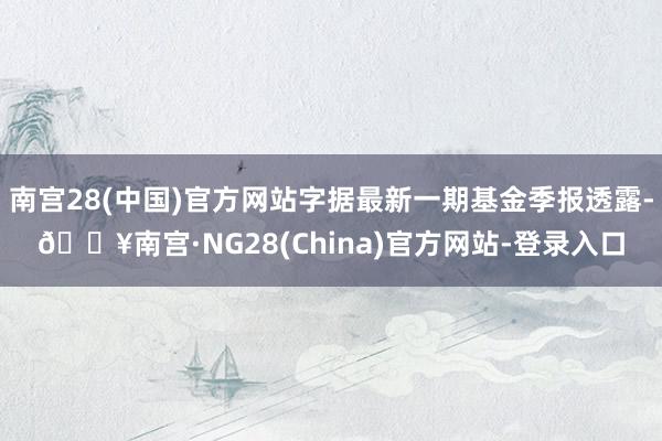 南宫28(中国)官方网站字据最新一期基金季报透露-🔥南宫·NG28(China)官方网站-登录入口