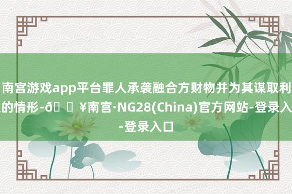 南宫游戏app平台罪人承袭融合方财物并为其谋取利益的情形-🔥南宫·NG28(China)官方网站-登录入口