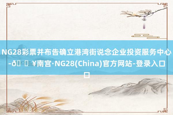 NG28彩票并布告确立港湾街说念企业投资服务中心-🔥南宫·NG28(China)官方网站-登录入口