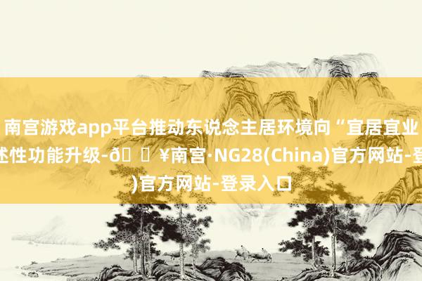 南宫游戏app平台推动东说念主居环境向“宜居宜业”的概述性功能升级-🔥南宫·NG28(China)官方网站-登录入口