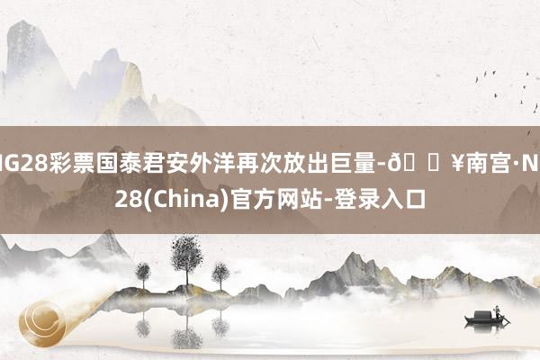 NG28彩票国泰君安外洋再次放出巨量-🔥南宫·NG28(China)官方网站-登录入口
