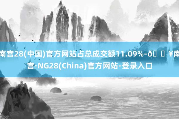 南宫28(中国)官方网站占总成交额11.09%-🔥南宫·NG28(China)官方网站-登录入口