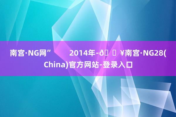 南宫·NG网”        2014年-🔥南宫·NG28(China)官方网站-登录入口
