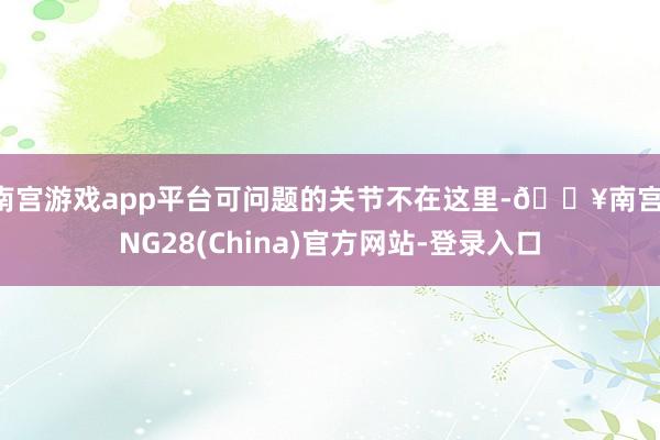 南宫游戏app平台可问题的关节不在这里-🔥南宫·NG28(China)官方网站-登录入口