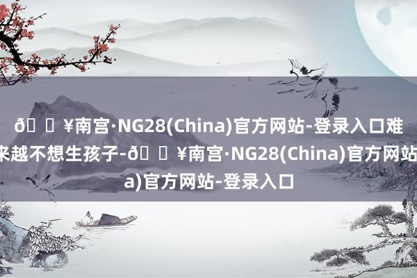 🔥南宫·NG28(China)官方网站-登录入口难怪大众越来越不想生孩子-🔥南宫·NG28(China)官方网站-登录入口