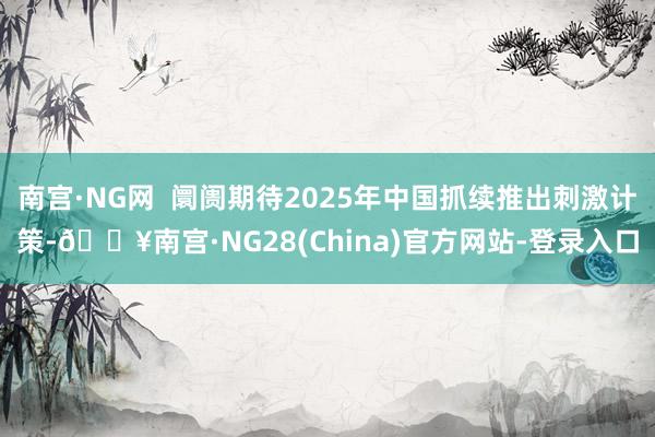 南宫·NG网  阛阓期待2025年中国抓续推出刺激计策-🔥南宫·NG28(China)官方网站-登录入口