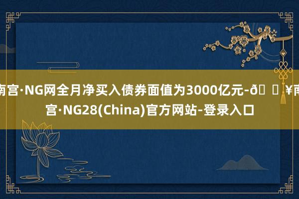南宫·NG网全月净买入债券面值为3000亿元-🔥南宫·NG28(China)官方网站-登录入口