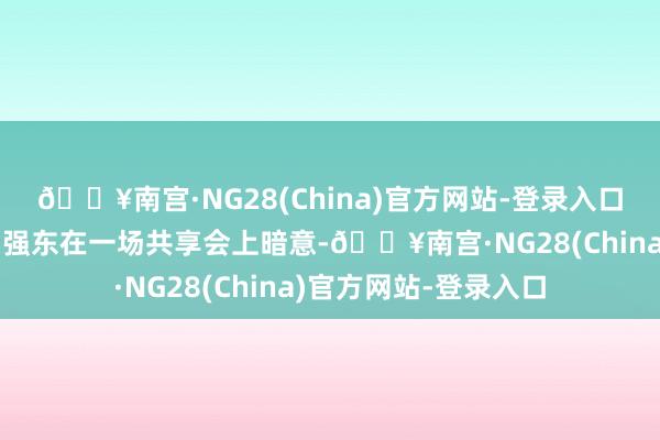 🔥南宫·NG28(China)官方网站-登录入口京东首创东说念主刘强东在一场共享会上暗意-🔥南宫·N