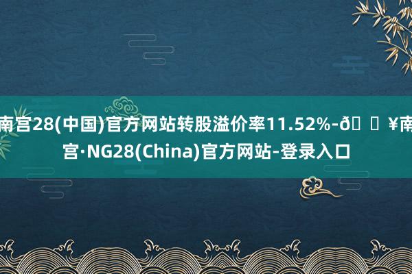 南宫28(中国)官方网站转股溢价率11.52%-🔥南宫·NG28(China)官方网站-登录入口