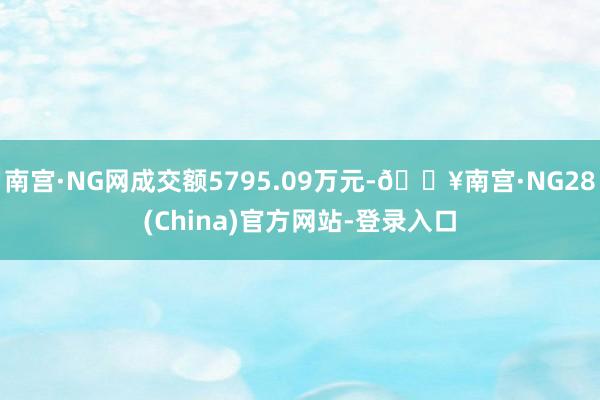 南宫·NG网成交额5795.09万元-🔥南宫·NG28(China)官方网站-登录入口