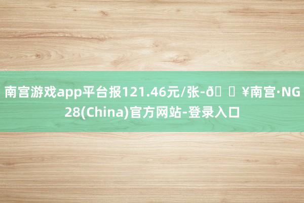 南宫游戏app平台报121.46元/张-🔥南宫·NG28(China)官方网站-登录入口