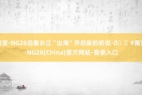 南宫·NG28沿着长江“出海”开启新的听说-🔥南宫·NG28(China)官方网站-登录入口