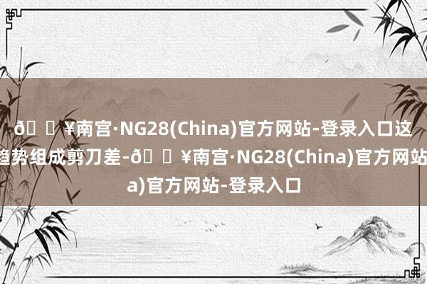 🔥南宫·NG28(China)官方网站-登录入口这两组数据趋势组成剪刀差-🔥南宫·NG28(China)官方网站-登录入口