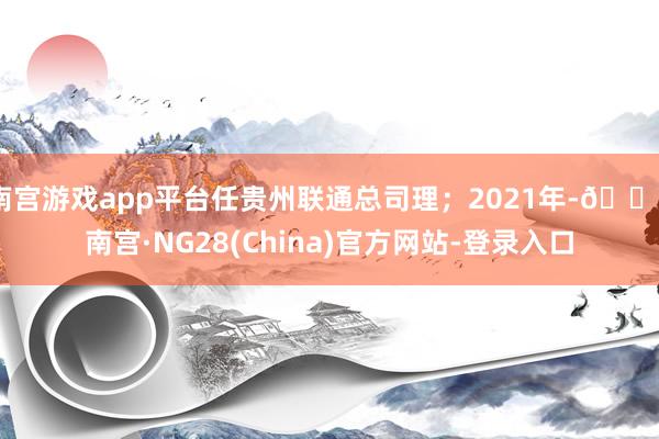 南宫游戏app平台任贵州联通总司理；2021年-🔥南宫·NG28(China)官方网站-登录入口