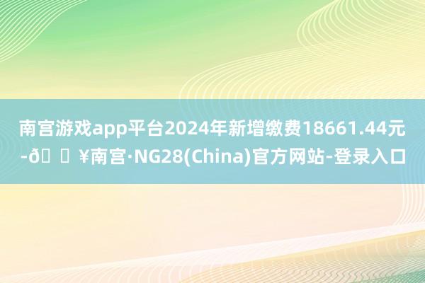 南宫游戏app平台2024年新增缴费18661.44元-🔥南宫·NG28(China)官方网站-登录入口