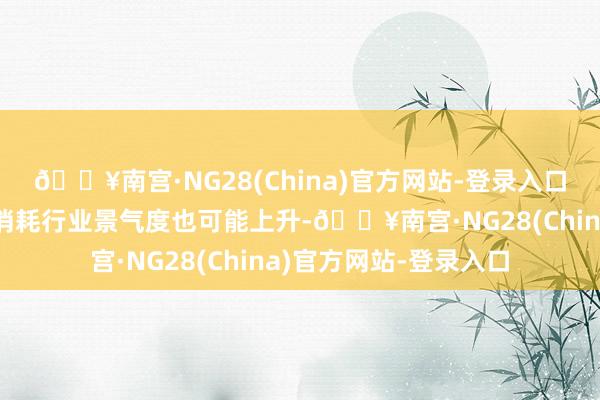 🔥南宫·NG28(China)官方网站-登录入口内需计策加码下部分消耗行业景气度也可能上升-🔥南宫·NG28(China)官方网站-登录入口