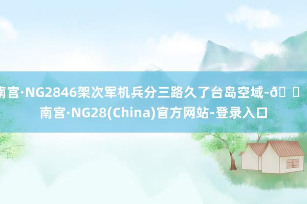 南宫·NG2846架次军机兵分三路久了台岛空域-🔥南宫·NG28(China)官方网站-登录入口