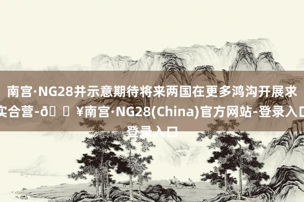 南宫·NG28并示意期待将来两国在更多鸿沟开展求实合营-🔥南宫·NG28(China)官方网站-登录入口