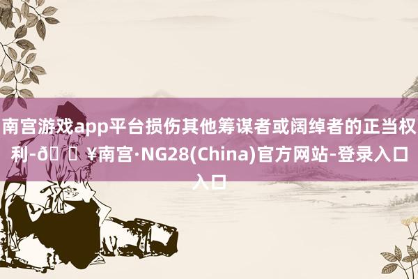 南宫游戏app平台损伤其他筹谋者或阔绰者的正当权利-🔥南宫·NG28(China)官方网站-登录入口