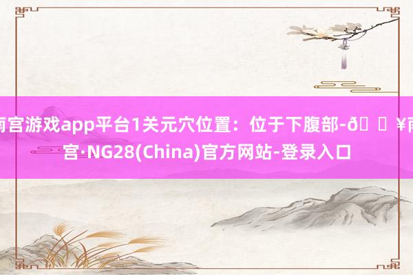 南宫游戏app平台1关元穴位置：位于下腹部-🔥南宫·NG28(China)官方网站-登录入口