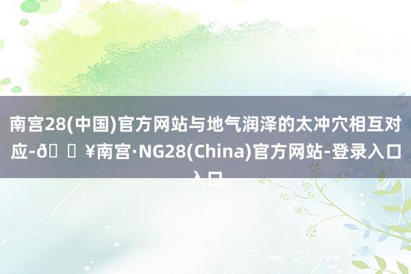 南宫28(中国)官方网站与地气润泽的太冲穴相互对应-🔥南宫·NG28(China)官方网站-登录入口