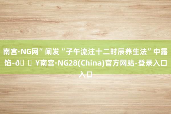 南宫·NG网”阐发“子午流注十二时辰养生法”中露馅-🔥南宫·NG28(China)官方网站-登录入口