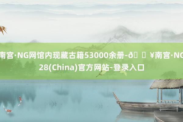 南宫·NG网馆内现藏古籍53000余册-🔥南宫·NG28(China)官方网站-登录入口