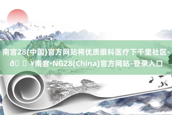 南宫28(中国)官方网站将优质眼科医疗下千里社区-🔥南宫·NG28(China)官方网站-登录入口