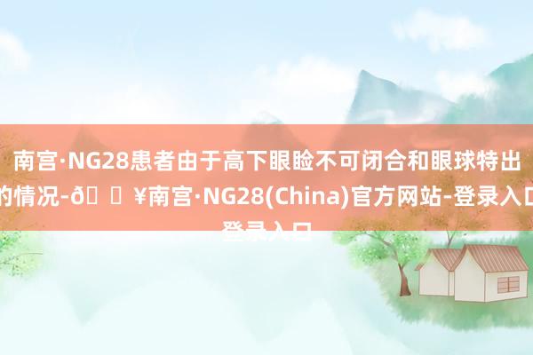 南宫·NG28患者由于高下眼睑不可闭合和眼球特出的情况-🔥南宫·NG28(China)官方网站-登录