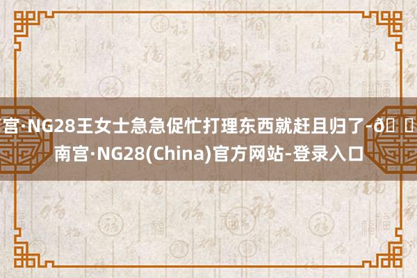 南宫·NG28王女士急急促忙打理东西就赶且归了-🔥南宫·NG28(China)官方网站-登录入口