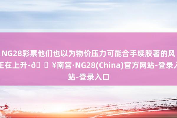 NG28彩票他们也以为物价压力可能合手续胶著的风险正在上升-🔥南宫·NG28(China)官方网站-登录入口