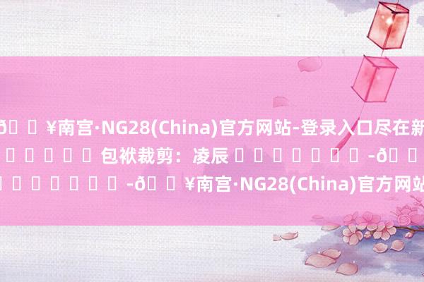 🔥南宫·NG28(China)官方网站-登录入口尽在新浪财经APP            						包袱裁剪：凌辰 							-🔥南宫·NG28(China)官方网站-登录入口