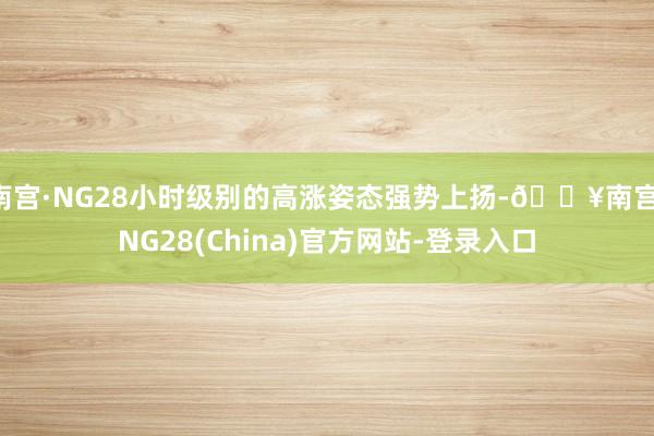 南宫·NG28小时级别的高涨姿态强势上扬-🔥南宫·NG28(China)官方网站-登录入口