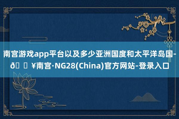 南宫游戏app平台以及多少亚洲国度和太平洋岛国-🔥南宫·NG28(China)官方网站-登录入口