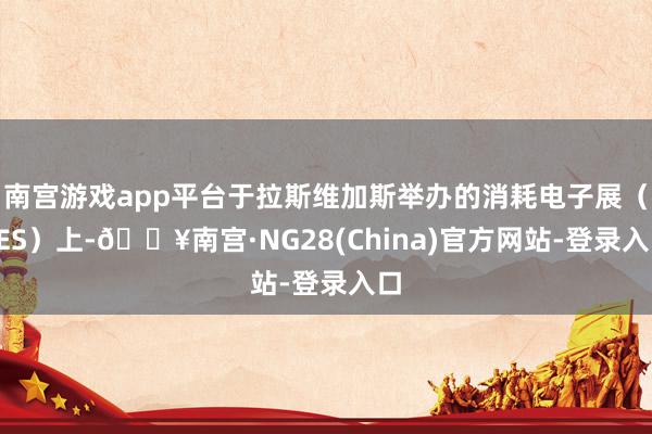 南宫游戏app平台于拉斯维加斯举办的消耗电子展（CES）上-🔥南宫·NG28(China)官方网站-登录入口