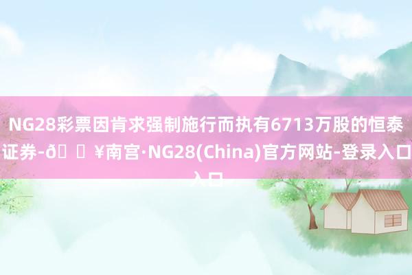 NG28彩票因肯求强制施行而执有6713万股的恒泰证券-🔥南宫·NG28(China)官方网站-登录