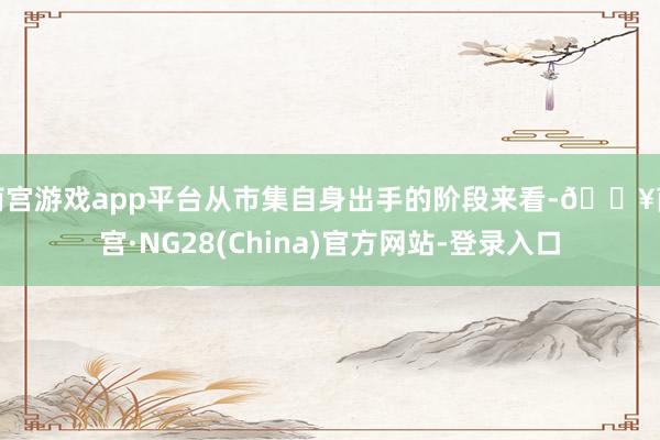 南宫游戏app平台从市集自身出手的阶段来看-🔥南宫·NG28(China)官方网站-登录入口