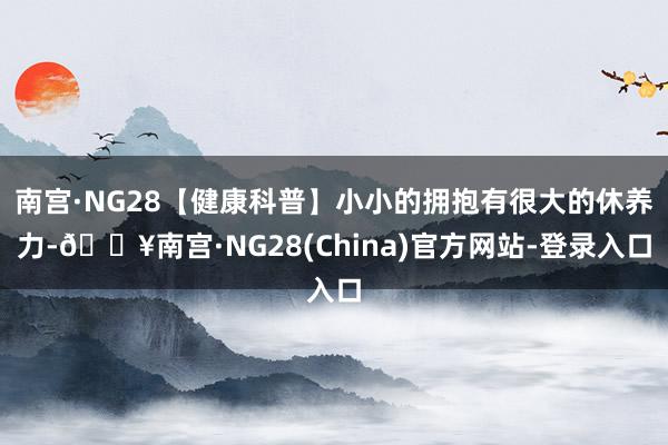 南宫·NG28【健康科普】小小的拥抱有很大的休养力-🔥南宫·NG28(China)官方网站-登录入口