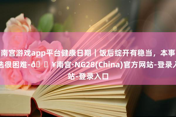 南宫游戏app平台健康日期｜饭后绽开有稳当，本事遴选很困难-🔥南宫·NG28(China)官方网站-登录入口