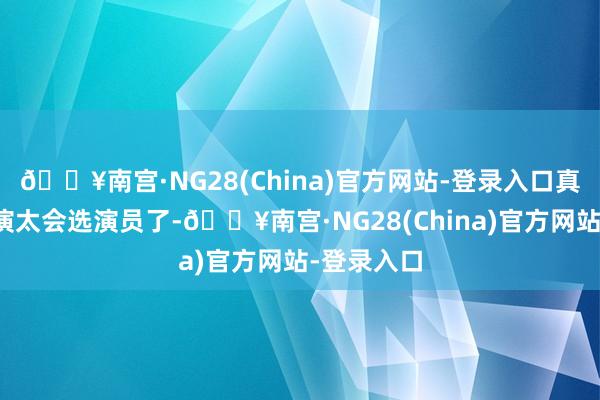 🔥南宫·NG28(China)官方网站-登录入口真的佩服导演太会选演员了-🔥南宫·NG28(Chin
