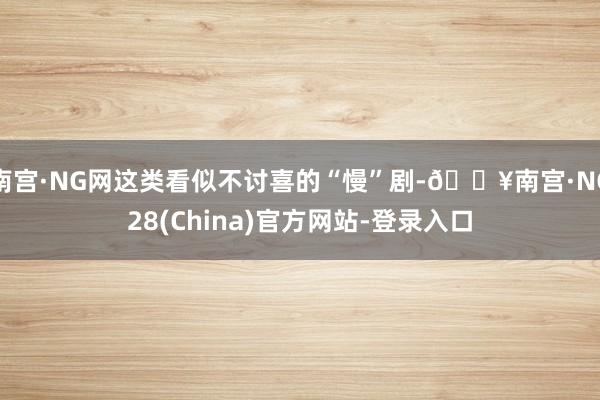 南宫·NG网这类看似不讨喜的“慢”剧-🔥南宫·NG28(China)官方网站-登录入口