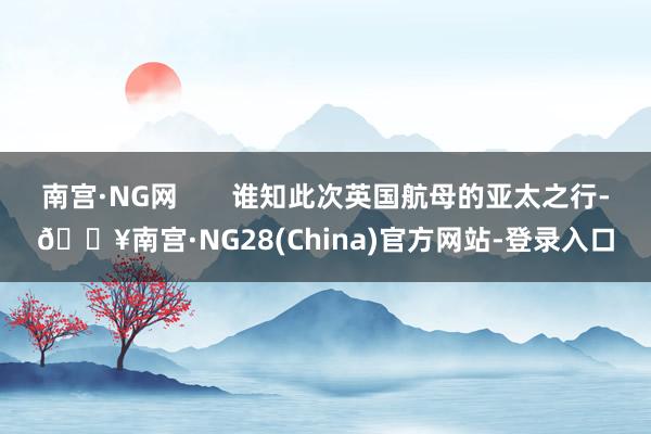 南宫·NG网       谁知此次英国航母的亚太之行-🔥南宫·NG28(China)官方网站-登录入