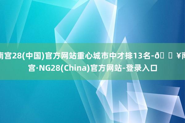 南宫28(中国)官方网站重心城市中才排13名-🔥南宫·NG28(China)官方网站-登录入口