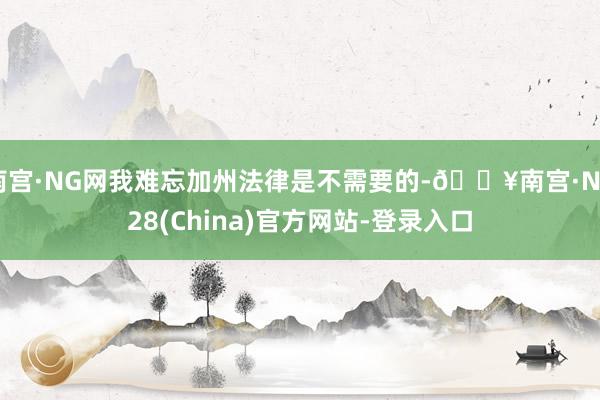 南宫·NG网我难忘加州法律是不需要的-🔥南宫·NG28(China)官方网站-登录入口