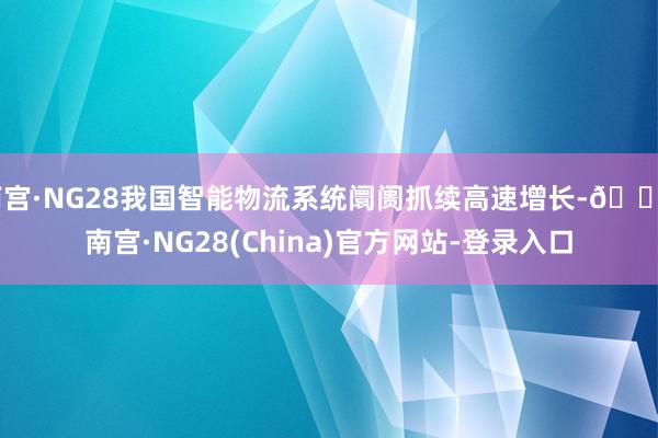 南宫·NG28我国智能物流系统阛阓抓续高速增长-🔥南宫·NG28(China)官方网站-登录入口