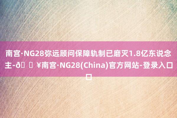 南宫·NG28弥远顾问保障轨制已磨灭1.8亿东说念主-🔥南宫·NG28(China)官方网站-登录入口