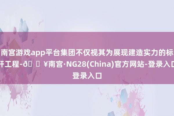 南宫游戏app平台集团不仅视其为展现建造实力的标杆工程-🔥南宫·NG28(China)官方网站-登录