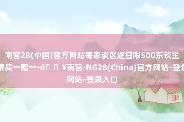 南宫28(中国)官方网站每家谈区逐日限500东谈主；门票买一赠一-🔥南宫·NG28(China)官方