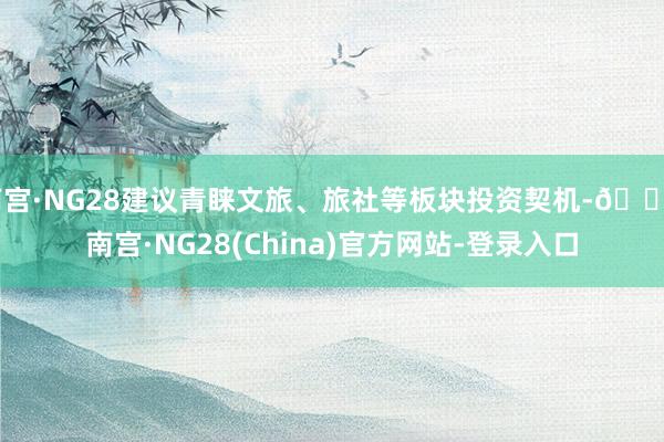 南宫·NG28建议青睐文旅、旅社等板块投资契机-🔥南宫·NG28(China)官方网站-登录入口