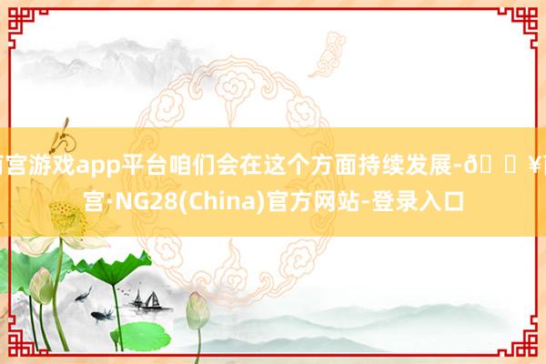 南宫游戏app平台咱们会在这个方面持续发展-🔥南宫·NG28(China)官方网站-登录入口